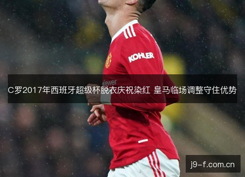 C罗2017年西班牙超级杯脱衣庆祝染红 皇马临场调整守住优势